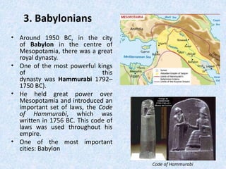 3. Babylonians
• Around 1950 BC, in the city
of Babylon in the centre of
Mesopotamia, there was a great
royal dynasty.
• One of the most powerful kings
of this
dynasty was Hammurabi 1792–
1750 BC).
• He held great power over
Mesopotamia and introduced an
important set of laws, the Code
of Hammurabi, which was
written in 1756 BC. This code of
laws was used throughout his
empire.
• One of the most important
cities: Babylon
Code of Hammurabi
 