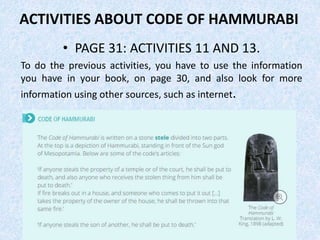 ACTIVITIES ABOUT CODE OF HAMMURABI
• PAGE 31: ACTIVITIES 11 AND 13.
To do the previous activities, you have to use the information
you have in your book, on page 30, and also look for more
information using other sources, such as internet.
 