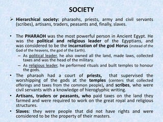 SOCIETY
 Hierarchical society: pharaohs, priests, army and civil servants
(scribes), artisans, traders, peasants and, finally, slaves.
• The PHARAOH was the most powerful person in Ancient Egypt. He
was the political and religious leader of the Egyptians, and
was considered to be the incarnation of the god Horus (instead of the
God of the heavens, the god of the Earth).
– As political leader, he also owned all the land, made laws, collected
taxes and was the head of the military.
– As religious leader, he performed rituals and built temples to honour
the gods.
• The pharaoh had a court of priests, that supervised the
worshipping of the gods at the temples (centers that collected
offerings and taxes from the common people), and scribes, who were
civil servants with a knowledge of hieroglyphic writing.
• Artisans, traders or peasants, who paid taxes on the land they
farmed and were required to work on the great royal and religious
structures.
• Slaves: they were people that did not have rights and were
considered to be the property of their masters.
 