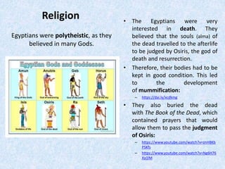 Religion • The Egyptians were very
interested in death. They
believed that the souls (alma) of
the dead travelled to the afterlife
to be judged by Osiris, the god of
death and resurrection.
• Therefore, their bodies had to be
kept in good condition. This led
to the development
of mummification:
– https://dai.ly/xcdkmg
• They also buried the dead
with The Book of the Dead, which
contained prayers that would
allow them to pass the judgment
of Osiris:
– https://www.youtube.com/watch?v=znH8Kb
PSKfs
– https://www.youtube.com/watch?v=Ng6H76
Xa1lM
Egyptians were polytheistic, as they
believed in many Gods.
 