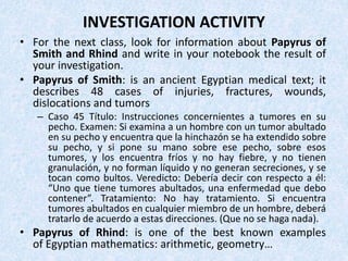 INVESTIGATION ACTIVITY
• For the next class, look for information about Papyrus of
Smith and Rhind and write in your notebook the result of
your investigation.
• Papyrus of Smith: is an ancient Egyptian medical text; it
describes 48 cases of injuries, fractures, wounds,
dislocations and tumors
– Caso 45 Título: Instrucciones concernientes a tumores en su
pecho. Examen: Si examina a un hombre con un tumor abultado
en su pecho y encuentra que la hinchazón se ha extendido sobre
su pecho, y si pone su mano sobre ese pecho, sobre esos
tumores, y los encuentra fríos y no hay fiebre, y no tienen
granulación, y no forman líquido y no generan secreciones, y se
tocan como bultos. Veredicto: Debería decir con respecto a él:
“Uno que tiene tumores abultados, una enfermedad que debo
contener”. Tratamiento: No hay tratamiento. Si encuentra
tumores abultados en cualquier miembro de un hombre, deberá
tratarlo de acuerdo a estas direcciones. (Que no se haga nada).
• Papyrus of Rhind: is one of the best known examples
of Egyptian mathematics: arithmetic, geometry…
 