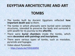 EGYPTIAN ARCHITECTURE AND ART
TOMBS
• The tombs built by Ancient Egyptians reflected how
important death was to them.
• The tombs in which pharaohs were buried were complex
structures, intended to preserve the body and surround it
with wealth for its journey to the afterlife.
• There were burial chambers inside the tombs, which
were decorated with paintings and inscriptions.
• There were various types of tombs, such as mastabas,
pyramids and hypogea.
• Video about Pyramids:
– https://youtu.be/TZIHCiAhR5E
 