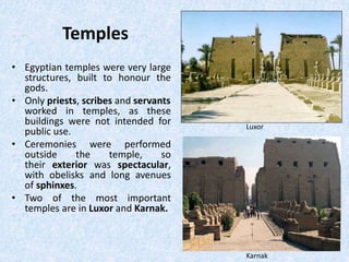 Temples
• Egyptian temples were very large
structures, built to honour the
gods.
• Only priests, scribes and servants
worked in temples, as these
buildings were not intended for
public use.
• Ceremonies were performed
outside the temple, so
their exterior was spectacular,
with obelisks and long avenues
of sphinxes.
• Two of the most important
temples are in Luxor and Karnak.
Luxor
Karnak
 