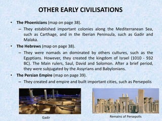 OTHER EARLY CIVILISATIONS
• The Phoenicians (map on page 38).
– They established important colonies along the Mediterranean Sea,
such as Carthage, and in the Iberian Peninsula, such as Gadir and
Malaka.
• The Hebrews (map on page 38).
– They were nomads an dominated by others cultures, such as the
Egyptians. However, they created the kingdom of Israel (1010 - 932
BC). The Main rulers, Saul, David and Solomon. After a brief period,
they were subjugated by the Assyrians and Babylonians.
• The Persian Empire (map on page 39).
– They created and empire and built important cities, such as Persepolis
Remains of PersepolisGadir
 