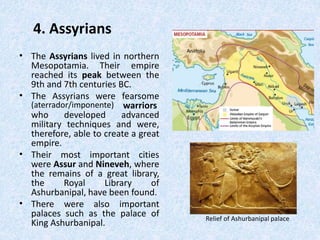 4. Assyrians
• The Assyrians lived in northern
Mesopotamia. Their empire
reached its peak between the
9th and 7th centuries BC.
• The Assyrians were fearsome
(aterrador/imponente) warriors
who developed advanced
military techniques and were,
therefore, able to create a great
empire.
• Their most important cities
were Assur and Nineveh, where
the remains of a great library,
the Royal Library of
Ashurbanipal, have been found.
• There were also important
palaces such as the palace of
King Ashurbanipal.
Relief of Ashurbanipal palace
 