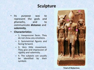 Sculpture
• Its purpose was to
represent the gods and
pharaohs, and to
communicate distance and
solemnity.
• Characteristics:
– 1. Inexpressive faces. They
do not show any emotions.
– 2. Symmetrical figures and
facing forward.
– 3. Very little movement.
They give and impression of
rigidity and solemnity.
– 4. The subjects can usually
be identified by their
symbols
Triad of Mykerinos
 