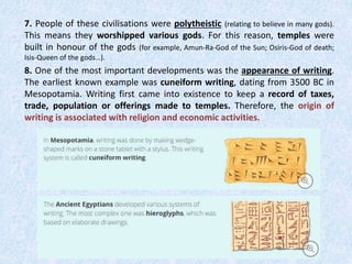7. People of these civilisations were polytheistic (relating to believe in many gods).
This means they worshipped various gods. For this reason, temples were
built in honour of the gods (for example, Amun-Ra-God of the Sun; Osiris-God of death;
Isis-Queen of the gods…).
8. One of the most important developments was the appearance of writing.
The earliest known example was cuneiform writing, dating from 3500 BC in
Mesopotamia. Writing first came into existence to keep a record of taxes,
trade, population or offerings made to temples. Therefore, the origin of
writing is associated with religion and economic activities.
 