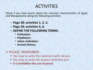 ACTIVITIES
Check if you have learnt about the common characteristics of Egypt
and Mesopotamia doing the following activities:
– Page 28: activities 1, 2, 3.
– Page 29: activities 5, 6.
– DEFINE THE FOLLOWING TERMS:
• Civilisation:
• Polytheism:
• Urban civilisation:
• Ancient History:
 PLEASE, REMEMBER:
 You have to write the statement with red pen.
 You have to write the answers whit blue pen.
 It is forbidden the use of pencil.
 