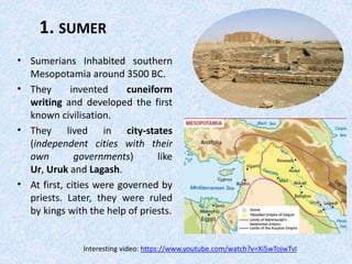1. SUMER
• Sumerians Inhabited southern
Mesopotamia around 3500 BC.
• They invented cuneiform
writing and developed the first
known civilisation.
• They lived in city-states
(independent cities with their
own governments) like
Ur, Uruk and Lagash.
• At first, cities were governed by
priests. Later, they were ruled
by kings with the help of priests.
Interesting video: https://www.youtube.com/watch?v=Xi5wTojwTvI
 