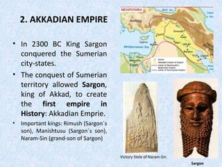 2. AKKADIAN EMPIRE
• In 2300 BC King Sargon
conquered the Sumerian
city-states.
• The conquest of Sumerian
territory allowed Sargon,
king of Akkad, to create
the first empire in
History: Akkadian Emprie.
• Important kings: Rimush (Sargon´s
son), Manishtusu (Sargon´s son),
Naram-Sin (grand-son of Sargon)
Sargon
Victory Stele of Naram-Sin
 