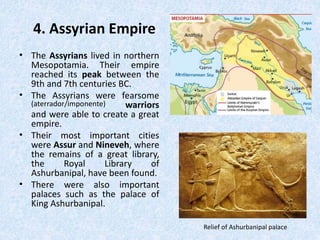 4. Assyrian Empire
• The Assyrians lived in northern
Mesopotamia. Their empire
reached its peak between the
9th and 7th centuries BC.
• The Assyrians were fearsome
(aterrador/imponente) warriors
and were able to create a great
empire.
• Their most important cities
were Assur and Nineveh, where
the remains of a great library,
the Royal Library of
Ashurbanipal, have been found.
• There were also important
palaces such as the palace of
King Ashurbanipal.
Relief of Ashurbanipal palace
 