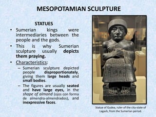 MESOPOTAMIAN SCULPTURE
STATUES
• Sumerian kings were
intermediaries between the
people and the gods.
• This is why Sumerian
sculpture usually depicts
them praying.
• Characteristics:
– Sumerian sculpture depicted
people disproportionately,
giving them large heads and
small bodies.
– The figures are usually seated
and have large eyes, in the
shape of almond (ojos con forma
de almendra-almendrados), and
inexpressive faces.
Statue of Gudea, ruler of the city-state of
Lagash, from the Sumerian period.
 
