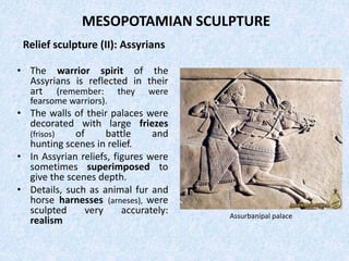 MESOPOTAMIAN SCULPTURE
Relief sculpture (II): Assyrians
• The warrior spirit of the
Assyrians is reflected in their
art (remember: they were
fearsome warriors).
• The walls of their palaces were
decorated with large friezes
(frisos) of battle and
hunting scenes in relief.
• In Assyrian reliefs, figures were
sometimes superimposed to
give the scenes depth.
• Details, such as animal fur and
horse harnesses (arneses), were
sculpted very accurately:
realism Assurbanipal palace
 