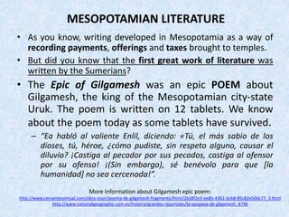 MESOPOTAMIAN LITERATURE
• As you know, writing developed in Mesopotamia as a way of
recording payments, offerings and taxes brought to temples.
• But did you know that the first great work of literature was
written by the Sumerians?
• The Epic of Gilgamesh was an epic POEM about
Gilgamesh, the king of the Mesopotamian city-state
Uruk. The poem is written on 12 tablets. We know
about the poem today as some tablets have survived.
– “Ea habló al valiente Enlil, diciendo: «Tú, el más sabio de los
dioses, tú, héroe, ¿cómo pudiste, sin respeto alguno, causar el
diluvio? ¡Castiga al pecador por sus pecados, castiga al ofensor
por su ofensa! ¡(Sin embargo), sé benévolo para que [la
humanidad] no sea cercenada!”.
More information about Gilgamesh epic poem:
http://www.cervantesvirtual.com/obra-visor/poema-de-gilgamesh-fragmento/html/2bc8f2e3-ee85-4361-bcb8-85c82e50dc77_2.html
http://www.nationalgeographic.com.es/historia/grandes-reportajes/la-epopeya-de-gilgamesh_6746
 