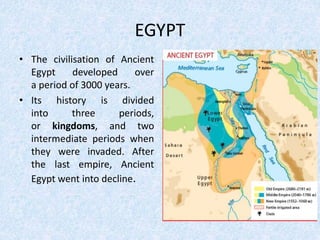 EGYPT
• The civilisation of Ancient
Egypt developed over
a period of 3000 years.
• Its history is divided
into three periods,
or kingdoms, and two
intermediate periods when
they were invaded. After
the last empire, Ancient
Egypt went into decline.
 