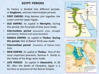 EGYPT: PERIODS
Its history is divided into different periods,
or kingdoms, and two intermediate periods.
• FIRST EMPIRE: King Narmer join together the
Lower and the Upper Egypt.
• OLD EMPIRE: its capital in Memphis. During
this period, the Pyramids of Giza were made.
• Intermediate period (economic crisis, drought
and famine: Political and social disorder)
• MIDDLE EMPIRE: its capital in Thebes. During
this period, Deir el-Bahari Tomb was made.
• Intermediate period (invasions of Hyksos from
Asia)
• NEW EMPIRE: its capital in Thebes. One of the
most important pharaohs, Ramses II. Tombs in
the Valley of the Kings were made.
• LATE PERIOD: its capital in Alexandria. In 30
BC, after the death of Cleopatra, Egypt is a
territory or province of the Roman Empire.
 