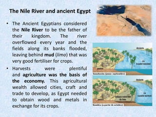 The Nile River and ancient Egypt
• The Ancient Egyptians considered
the Nile River to be the father of
their kingdom. The river
overflowed every year and the
fields along its banks flooded,
leaving behind mud (limo) that was
very good fertiliser for crops.
• Harvests were plentiful
and agriculture was the basis of
the economy. This agricultural
wealth allowed cities, craft and
trade to develop, as Egypt needed
to obtain wood and metals in
exchange for its crops.
 