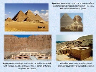Hypogea were underground tombs carved into the rock,
with various chambers (Image: Deir el-Bahari or funeral
temple of Hatshepsut)
Pyramids were made up of one or many surface-
level chambers (Image: Giza Pyramids – Keops ,
Kefren and Micerinos)/ Sphinx
Mastabas were a single underground
chamber covered by a truncated pyramid
 