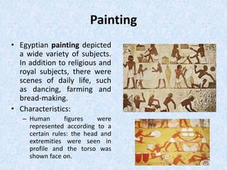 Painting
• Egyptian painting depicted
a wide variety of subjects.
In addition to religious and
royal subjects, there were
scenes of daily life, such
as dancing, farming and
bread-making.
• Characteristics:
– Human figures were
represented according to a
certain rules: the head and
extremities were seen in
profile and the torso was
shown face on.
 