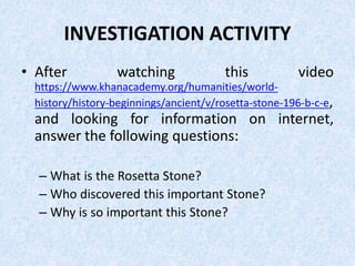 INVESTIGATION ACTIVITY
• After watching this video
https://www.khanacademy.org/humanities/world-
history/history-beginnings/ancient/v/rosetta-stone-196-b-c-e,
and looking for information on internet,
answer the following questions:
– What is the Rosetta Stone?
– Who discovered this important Stone?
– Why is so important this Stone?
 
