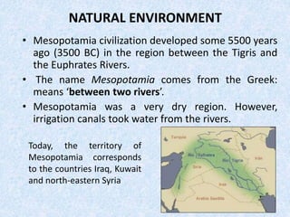 NATURAL ENVIRONMENT
• Mesopotamia civilization developed some 5500 years
ago (3500 BC) in the region between the Tigris and
the Euphrates Rivers.
• The name Mesopotamia comes from the Greek:
means ‘between two rivers’.
• Mesopotamia was a very dry region. However,
irrigation canals took water from the rivers.
Today, the territory of
Mesopotamia corresponds
to the countries Iraq, Kuwait
and north-eastern Syria
 