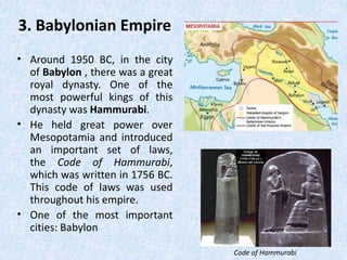 3. Babylonian Empire
• Around 1950 BC, in the city
of Babylon , there was a great
royal dynasty. One of the
most powerful kings of this
dynasty was Hammurabi.
• He held great power over
Mesopotamia and introduced
an important set of laws,
the Code of Hammurabi,
which was written in 1756 BC.
This code of laws was used
throughout his empire.
• One of the most important
cities: Babylon
Code of Hammurabi
 