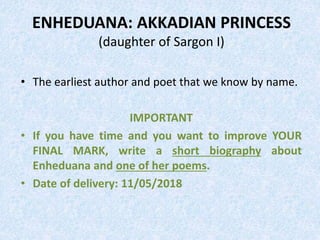 ENHEDUANA: AKKADIAN PRINCESS
(daughter of Sargon I)
• The earliest author and poet that we know by name.
IMPORTANT
• If you have time and you want to improve YOUR
FINAL MARK, write a short biography about
Enheduana and one of her poems.
• Date of delivery: 11/05/2018
 