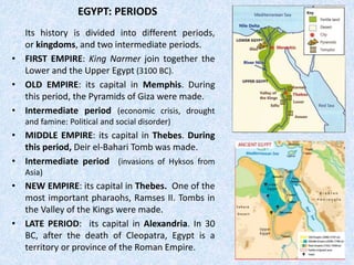 EGYPT: PERIODS
Its history is divided into different periods,
or kingdoms, and two intermediate periods.
• FIRST EMPIRE: King Narmer join together the
Lower and the Upper Egypt (3100 BC).
• OLD EMPIRE: its capital in Memphis. During
this period, the Pyramids of Giza were made.
• Intermediate period (economic crisis, drought
and famine: Political and social disorder)
• MIDDLE EMPIRE: its capital in Thebes. During
this period, Deir el-Bahari Tomb was made.
• Intermediate period (invasions of Hyksos from
Asia)
• NEW EMPIRE: its capital in Thebes. One of the
most important pharaohs, Ramses II. Tombs in
the Valley of the Kings were made.
• LATE PERIOD: its capital in Alexandria. In 30
BC, after the death of Cleopatra, Egypt is a
territory or province of the Roman Empire.
 