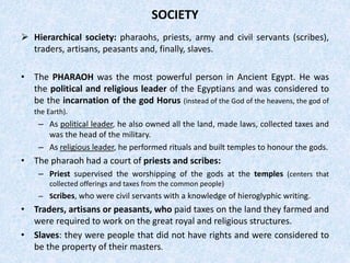 SOCIETY
 Hierarchical society: pharaohs, priests, army and civil servants (scribes),
traders, artisans, peasants and, finally, slaves.
• The PHARAOH was the most powerful person in Ancient Egypt. He was
the political and religious leader of the Egyptians and was considered to
be the incarnation of the god Horus (instead of the God of the heavens, the god of
the Earth).
– As political leader, he also owned all the land, made laws, collected taxes and
was the head of the military.
– As religious leader, he performed rituals and built temples to honour the gods.
• The pharaoh had a court of priests and scribes:
– Priest supervised the worshipping of the gods at the temples (centers that
collected offerings and taxes from the common people)
– Scribes, who were civil servants with a knowledge of hieroglyphic writing.
• Traders, artisans or peasants, who paid taxes on the land they farmed and
were required to work on the great royal and religious structures.
• Slaves: they were people that did not have rights and were considered to
be the property of their masters.
 