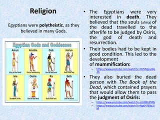 Religion • The Egyptians were very
interested in death. They
believed that the souls (alma) of
the dead travelled to the
afterlife to be judged by Osiris,
the god of death and
resurrection.
• Their bodies had to be kept in
good condition. This led to the
development
of mummification:
– https://www.youtube.com/watch?v=OdVMjouWe
4A
• They also buried the dead
person with The Book of the
Dead, which contained prayers
that would allow them to pass
the judgment of Osiris:
– https://www.youtube.com/watch?v=znH8KbPSKfs
– https://www.youtube.com/watch?v=Ng6H76Xa1l
M
Egyptians were polytheistic, as they
believed in many Gods.
 
