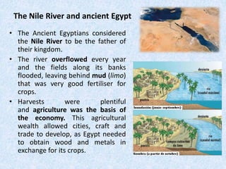 The Nile River and ancient Egypt
• The Ancient Egyptians considered
the Nile River to be the father of
their kingdom.
• The river overflowed every year
and the fields along its banks
flooded, leaving behind mud (limo)
that was very good fertiliser for
crops.
• Harvests were plentiful
and agriculture was the basis of
the economy. This agricultural
wealth allowed cities, craft and
trade to develop, as Egypt needed
to obtain wood and metals in
exchange for its crops.
 