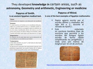 They developed knowledge in certain areas, such as
astronomy, Geometry and arithmetic, Engineering or medicine
Papyrus of Smith.
Is an ancient Egyptian medical text.
Papyrus of Rhind.
Is one of the best examples of Egyptian mathematics
 Papiro egipcio escrito por el
escriba Ahmes a mediados del
siglo XVI a. C., durante el
reinado de Apofis I.
 Está redactado
en escritura hierática (tipo de
escritura que permitía a los
escribas del Antiguo Egipto
escribir de forma rápida
simplificando los jeroglíficos) y
mide unos seis metros de
longitud por 32 cm de anchura
https://matematicascercanas.com/2015/03/12/%CF%80-y-el-papiro-de-ahmes/
 