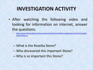 INVESTIGATION ACTIVITY
• After watching the following video and
looking for information on internet, answer
the questions:
– https://www.khanacademy.org/humanities/world-history/history-beginnings/ancient/v/rosetta-
stone-196-b-c-e
– What is the Rosetta Stone?
– Who discovered this important Stone?
– Why is so important this Stone?
 