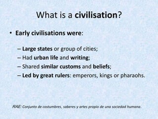 What is a civilisation?
• Early civilisations were:
– Large states or group of cities;
– Had urban life and writing;
– Shared similar customs and beliefs;
– Led by great rulers: emperors, kings or pharaohs.
RAE: Conjunto de costumbres, saberes y artes propio de una sociedad humana.
 
