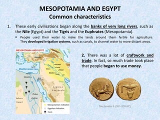 MESOPOTAMIA AND EGYPT
Common characteristics
1. These early civilisations began along the banks of very long rivers, such as
the Nile (Egypt) and the Tigris and the Euphrates (Mesopotamia).
 People used their water to make the lands around them fertile for agriculture.
They developed irrigation systems, such as canals, to channel water to more distant areas.
2. There was a lot of craftwork and
trade. In fact, so much trade took place
that people began to use money.
Nectanebo II (361-350 AC)
 