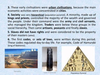3. These early civilisations were urban civilisations, because the main
economic activities were concentrated in cities.
4. Society was very hierarchical (population pyramid). A minority, made up of
kings and priests, controlled the majority of the wealth and governed
the people. Under their command were the army and civil servants,
who managed the kingdom. Traders were below these groups in the
social hierarchy. Then came artisans, peasants and finally slaves.
5. Slaves did not have rights and were considered to be the property
of their masters (amo).
6. The first codes, or sets of laws, were written during this period.
These codes regulated day-to-day life. For example, Code of Hamurabi
(king of Babilonia).
Memphis
Code of Hamurabi Population Pyramid
 