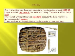 WRITING
The first writing ever know corresponds to the Sumerians around 3500 BC.
People wrote on clay tablets that were left to dry. They wrote with a sharp
reed.
This kind of writing is known as cuneiform because the signs they wrote
were composed of wedges.
It was used for writing administration documents, account and laws.
 