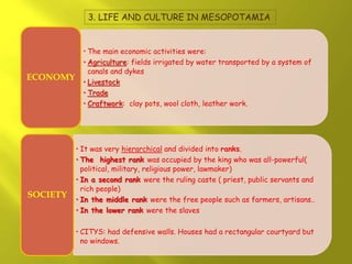 3. LIFE AND CULTURE IN MESOPOTAMIA
• The main economic activities were:
• Agriculture: fields irrigated by water transported by a system of
canals and dykes
• Livestock
• Trade
• Craftwork: clay pots, wool cloth, leather work.
ECONOMY
• It was very hierarchical and divided into ranks.
• The highest rank was occupied by the king who was all-powerful(
political, military, religious power, lawmaker)
• In a second rank were the ruling caste ( priest, public servants and
rich people)
• In the middle rank were the free people such as farmers, artisans..
• In the lower rank were the slaves
• CITYS: had defensive walls. Houses had a rectangular courtyard but
no windows.
SOCIETY
 