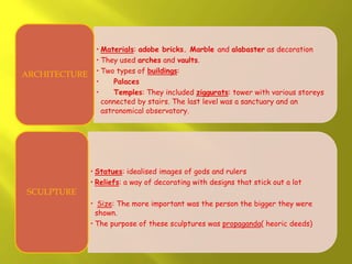 • Materials: adobe bricks. Marble and alabaster as decoration
• They used arches and vaults.
• Two types of buildings:
• Palaces
• Temples: They included ziggurats: tower with various storeys
connected by stairs. The last level was a sanctuary and an
astronomical observatory.
ARCHITECTURE
• Statues: idealised images of gods and rulers
• Reliefs: a way of decorating with designs that stick out a lot
• Size: The more important was the person the bigger they were
shown.
• The purpose of these sculptures was propaganda( heoric deeds)
SCULPTURE
 