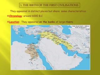 1. THE BIRTH OF THE FIRST CIVILISATIONS
They appeared in distinct places but share some characteristics:
Chronology: around 6000 B.C
Location: They appeared on the banks of large rivers:
 