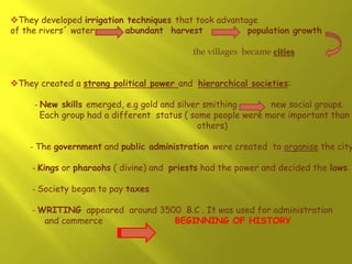 They developed irrigation techniques that took advantage
of the rivers´ water abundant harvest population growth
the villages became cities
They created a strong political power and hierarchical societies:
- New skills emerged, e.g gold and silver smithing new social groups.
Each group had a different status ( some people were more important than
others)
- The government and public administration were created to organise the city
- Kings or pharaohs ( divine) and priests had the power and decided the laws.
- Society began to pay taxes
- WRITING appeared around 3500 B.C . It was used for administration
and commerce BEGINNING OF HISTORY
 