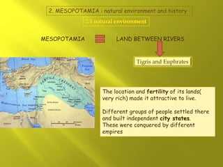 2. MESOPOTAMIA : natural environment and history
MESOPOTAMIA LAND BETWEEN RIVERS
Tigris and Euphrates
The location and fertility of its lands(
very rich) made it attractive to live.
Different groups of people settled there
and built independent city states.
These were conquered by different
empires
 