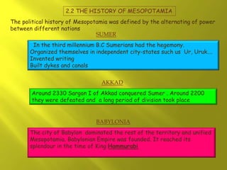 2.2 THE HISTORY OF MESOPOTAMIA
The political history of Mesopotamia was defined by the alternating of power
between different nations:
In the third millennium B.C Sumerians had the hegemony.
Organized themselves in independent city-states such us Ur, Uruk….
Invented writing
Built dykes and canals
Around 2330 Sargon I of Akkad conquered Sumer . Around 2200
they were defeated and a long period of division took place
The city of Babylon dominated the rest of the territory and unified
Mesopotamia. Babylonian Empire was founded. It reached its
splendour in the time of King Hammurabi
SUMER
AKKAD
BABYLONIA
 