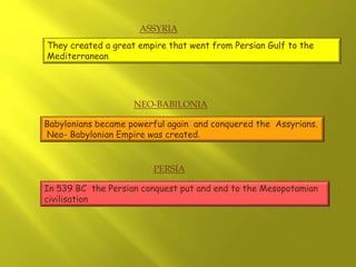 In 539 BC the Persian conquest put and end to the Mesopotamian
civilisation
They created a great empire that went from Persian Gulf to the
Mediterranean
Babylonians became powerful again and conquered the Assyrians.
Neo- Babylonian Empire was created.
ASSYRIA
NEO-BABILONIA
PERSIA
 