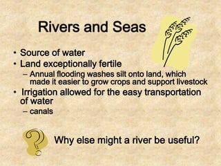 Rivers and Seas
• Source of water
• Land exceptionally fertile

– Annual flooding washes silt onto land, which
made it easier to grow crops and support livestock

• Irrigation allowed for the easy transportation
of water
– canals

Why else might a river be useful?

 