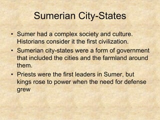 Sumerian City-States
• Sumer had a complex society and culture.
Historians consider it the first civilization.
• Sumerian city-states were a form of government
that included the cities and the farmland around
them.
• Priests were the first leaders in Sumer, but
kings rose to power when the need for defense
grew

 