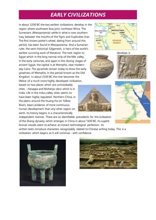 EARLY CIVILIZATIONS 
In about 3200 BC the two earliest civilizations develop in the 
region where southwest Asia joins northeast Africa. The 
Sumerians (Mesopotamia) settle in what is now southern 
Iraq, between the mouths of the Tigris and Euphrates river. 
The first known potter's wheel, dating from around this 
period, has been found in Mesopotamia. And a Sumerian 
ruler, the semi-historical Gilgamesh, is hero of the world's 
earliest surviving work of literature. The next region to develops is 
Egypt which in the long narrow strip of the Nile valley. 
In the early centuries, and again in the closing stages of 
ancient Egypt, the capital is at Memphis, near modern-day 
Cairo. The pyramids remain today to show the early 
greatness of Memphis, in the period known as the Old 
Kingdom. In about 2500 BC the river becomes the 
lifeline of a much more highly developed civilization, 
based on two places which are unmistakably 
cities - Harappa and Mohenjo-daro which is in 
India. Life in the Indus valley cities seems to 
have been highly regulated. Northern China, in 
the plains around the Huang Ho (or Yellow 
River), bears evidence of more continuous 
human development than any other region on 
earth. Its history begins in a characteristically 
independent manner. There are no identifiable precedents for the civilization 
of the Shang dynasty, which emerges in China in about 1600 BC. Its superb 
bronze vessels seem to achieve an instant technological perfection. Its 
written texts introduce characters recognizably related to Chinese writing today. This is a 
civilization which begins as it will continue - with confidence. 
