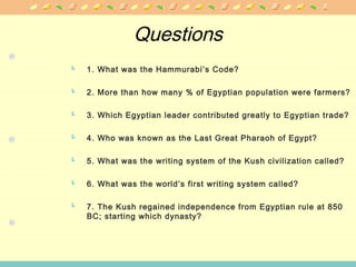 Questions
 1. What was the Hammurabi’s Code?
 2. More than how many % of Egyptian population were farmers?
 3. Which Egyptian leader contributed greatly to Egyptian trade?
 4. Who was known as the Last Great Pharaoh of Egypt?
 5. What was the writing system of the Kush civilization called?
 6. What was the world’s first writing system called?
 7. The Kush regained independence from Egyptian rule at 850
BC; starting which dynasty?
 