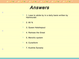 Answers
 1. Laws to abide by in a daily basis written by
Hammurabi
 2. 80 %
 3. Queen Hatshepsut
 4. Ramses the Great
 5. Meroitic system
 6. Cuneiform
 7. Kushite Dynasty
 