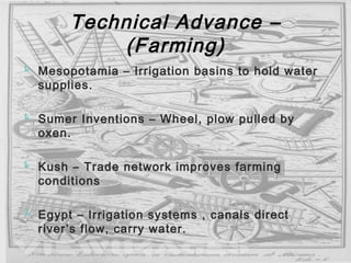 Technical Advance –
(Farming)
 Mesopotamia – Irrigation basins to hold water
supplies.
 Sumer Inventions – Wheel, plow pulled by
oxen.
 Kush – Trade network improves farming
conditions
 Egypt – Irrigation systems , canals direct
river’s flow, carry water.
 
